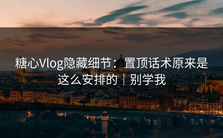 糖心Vlog隐藏细节：置顶话术原来是这么安排的｜别学我