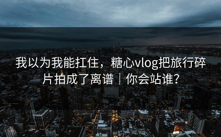 我以为我能扛住，糖心vlog把旅行碎片拍成了离谱｜你会站谁？