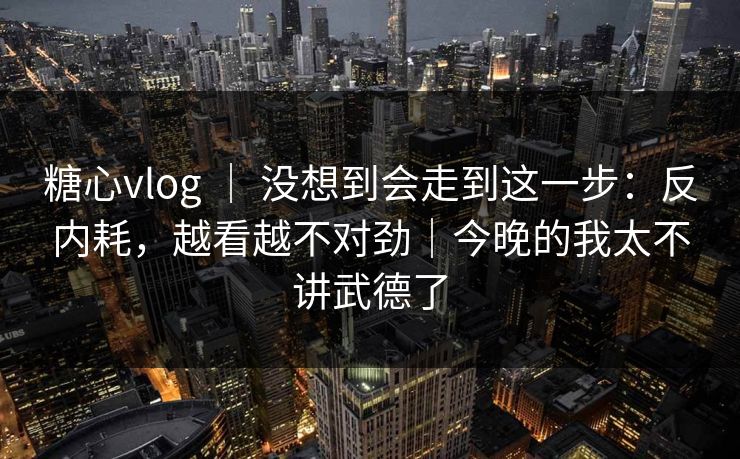 糖心vlog ｜ 没想到会走到这一步：反内耗，越看越不对劲｜今晚的我太不讲武德了