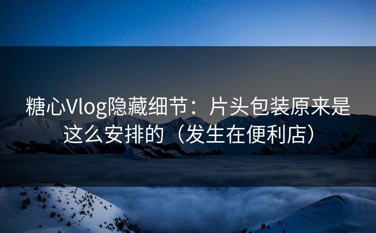 糖心Vlog隐藏细节：片头包装原来是这么安排的（发生在便利店）