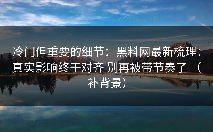 冷门但重要的细节：黑料网最新梳理：真实影响终于对齐 别再被带节奏了 （补背景）
