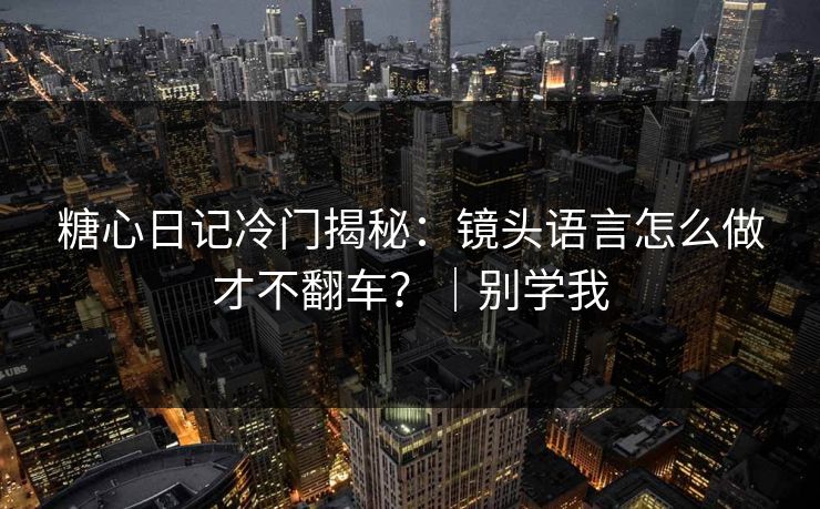 糖心日记冷门揭秘：镜头语言怎么做才不翻车？｜别学我